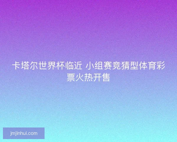 卡塔尔世界杯临近 小组赛竞猜型体育彩票火热开售