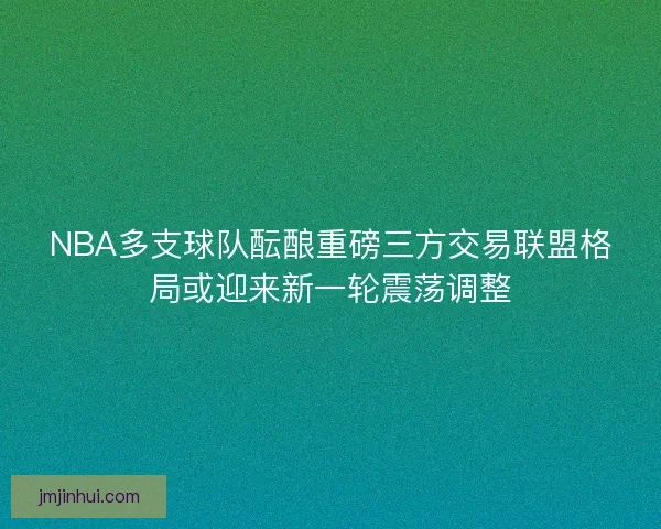 NBA多支球队酝酿重磅三方交易联盟格局或迎来新一轮震荡调整