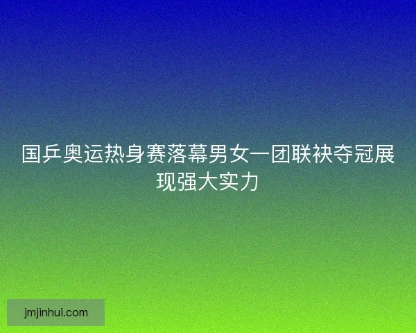 国乒奥运热身赛落幕男女一团联袂夺冠展现强大实力